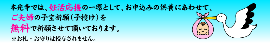 本光寺では、妊活応援の一環として、お申込みの供養にあわせて、ご夫婦の子宝祈願(子授け)を無料で祈願させて頂いております。※お札・お守りは授与されません。