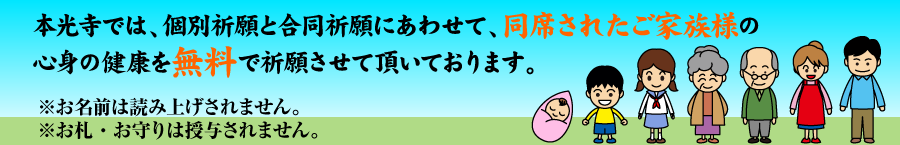 本光寺では、個別祈願と合同祈願にあわせて、同席されたご家族様の心身の健康を無料で祈願させて頂いております。※お名前は読み上げされません。※お札・お守りは授与されません。