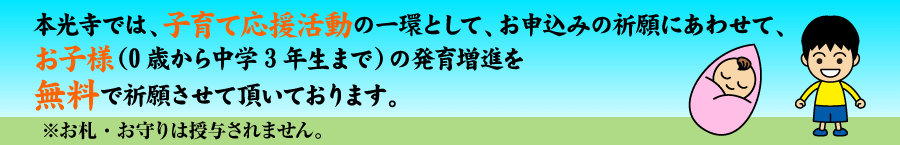 本光寺では、子育て応援活動の一環として、お申込みの祈祷にあわせて、お子様(0歳から中学3年生まで)の発育増進を無料で祈願させて頂いております。※お札・お守りは授与されません。