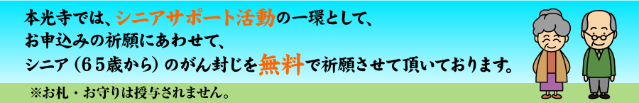 本光寺では、シニアサポート活動の一環として、お申込みの祈願にあわせて、シニア(65歳から)のがん封じを無料で祈願させて頂いております。※お札・お守りは授与されません。