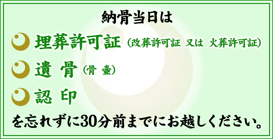 納骨当日は埋葬許可証 (改葬許可証 又は 火葬許可証)遺骨(骨 壷)認印を忘れずにお持ちください。